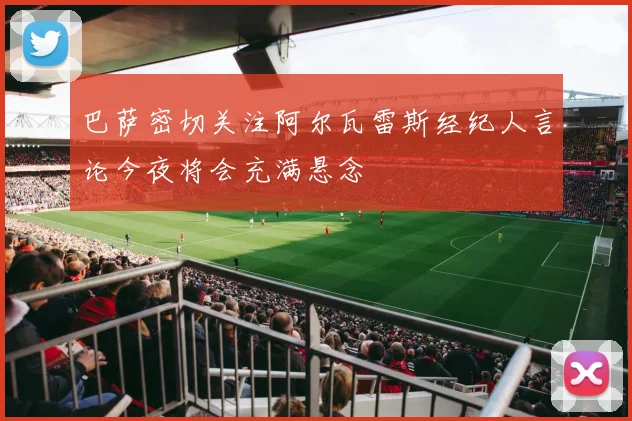 巴萨密切关注阿尔瓦雷斯经纪人言论今夜将会充满悬念