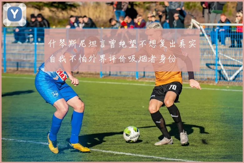 什琴斯尼坦言曾绝望不想复出真实自我不怕外界评价吸烟者身份