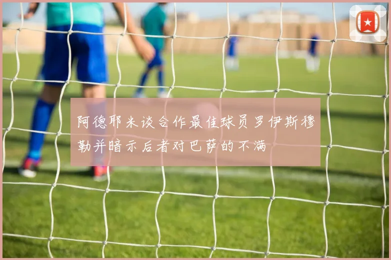 阿德耶米谈合作最佳球员罗伊斯穆勒并暗示后者对巴萨的不满