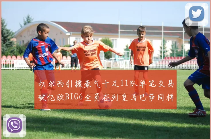 切尔西引援豪气十足11队单笔交易破亿欧BIG6全员在列皇马巴萨同样参与