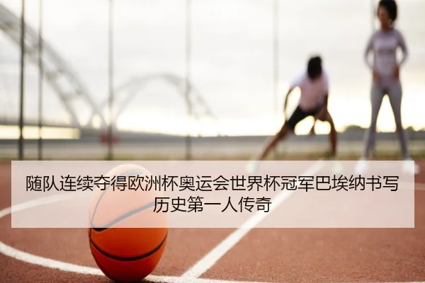 随队连续夺得欧洲杯奥运会世界杯冠军巴埃纳书写历史第一人传奇
