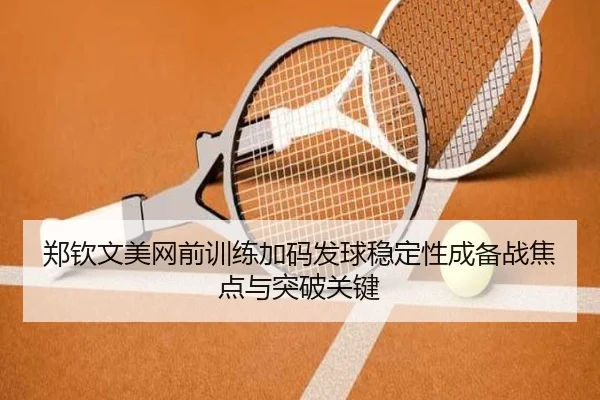 郑钦文美网前训练加码发球稳定性成备战焦点与突破关键